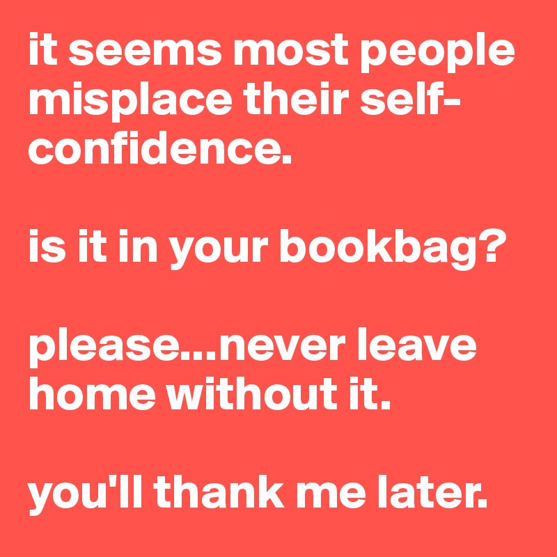 it seems most people misplace their self-confidence. 

is it in your bookbag? 

please...never leave home without it. 

you'll thank me later. 