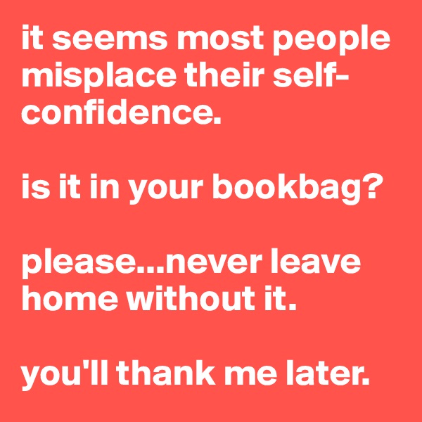 it seems most people misplace their self-confidence. 

is it in your bookbag? 

please...never leave home without it. 

you'll thank me later. 