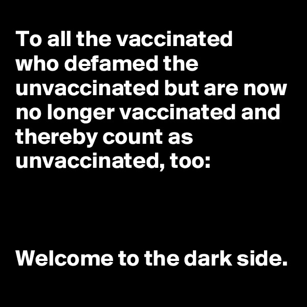 To all the vaccinated 
who defamed the unvaccinated but are now no longer vaccinated and thereby count as unvaccinated, too:



Welcome to the dark side. 