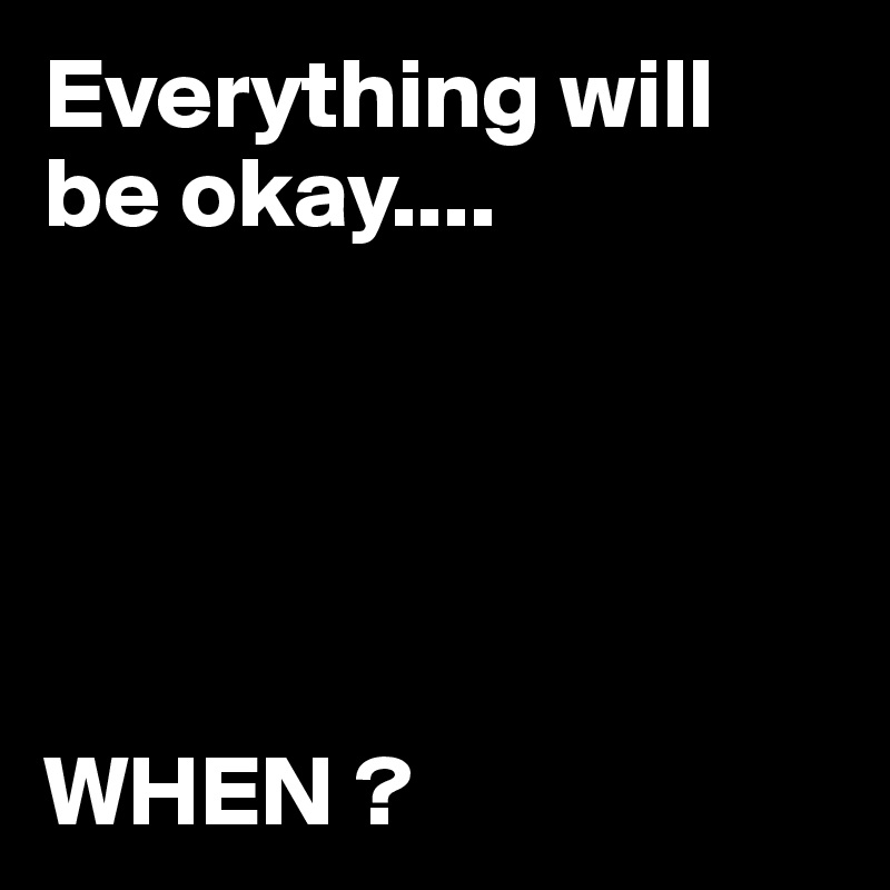 Everything will be okay....       




                       WHEN ?
