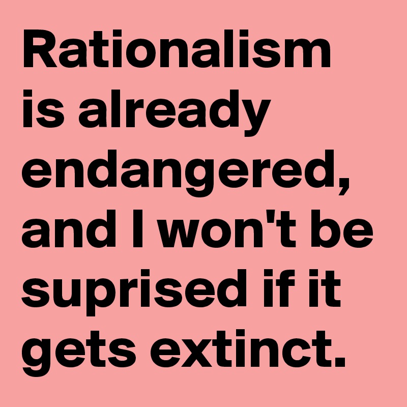 Rationalism is already endangered, and I won't be suprised if it gets extinct.