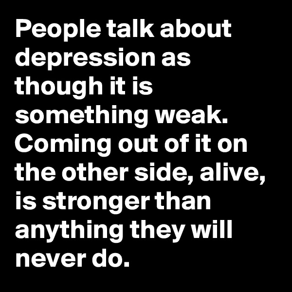 People talk about depression as though it is something weak.
Coming out of it on the other side, alive, is stronger than anything they will never do.