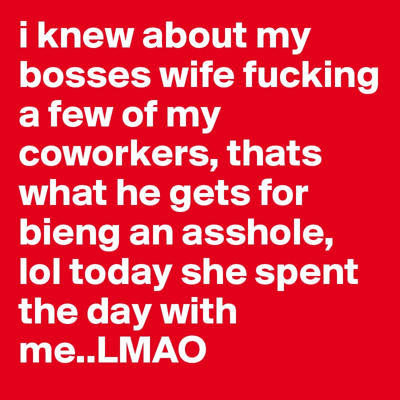i knew about my bosses wife fucking a few of my coworkers, thats what he gets for bieng an asshole, lol today she spent the day with me..LMAO