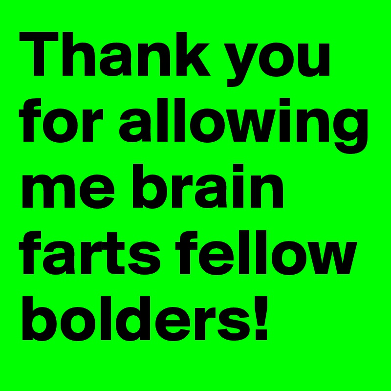 Thank you for allowing me brain farts fellow bolders! 