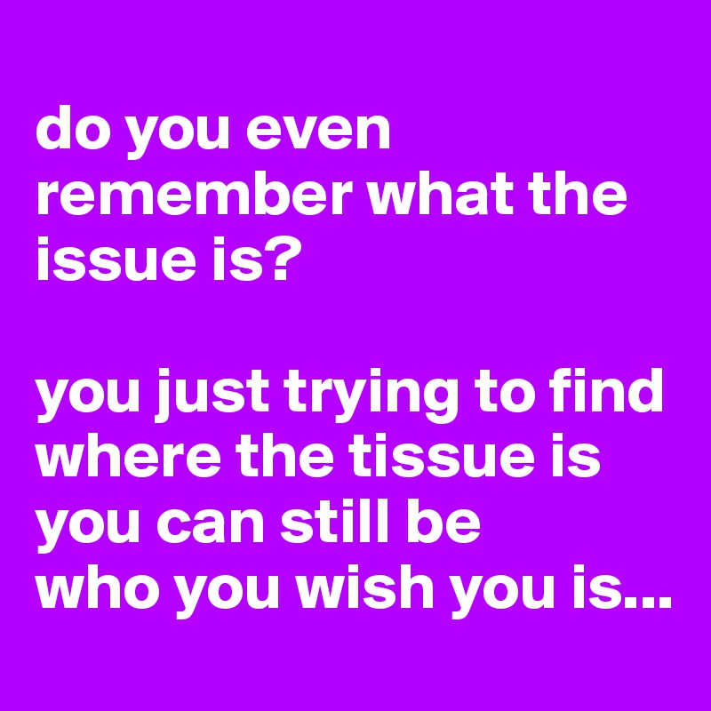 
do you even remember what the issue is?

you just trying to find where the tissue is
you can still be
who you wish you is...