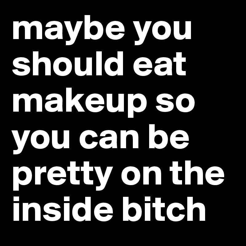 maybe you should eat makeup so you can be pretty on the inside bitch 