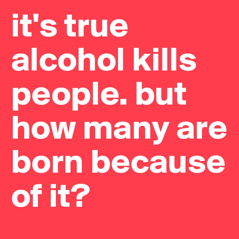 it's true alcohol kills people. but how many are born because of it?