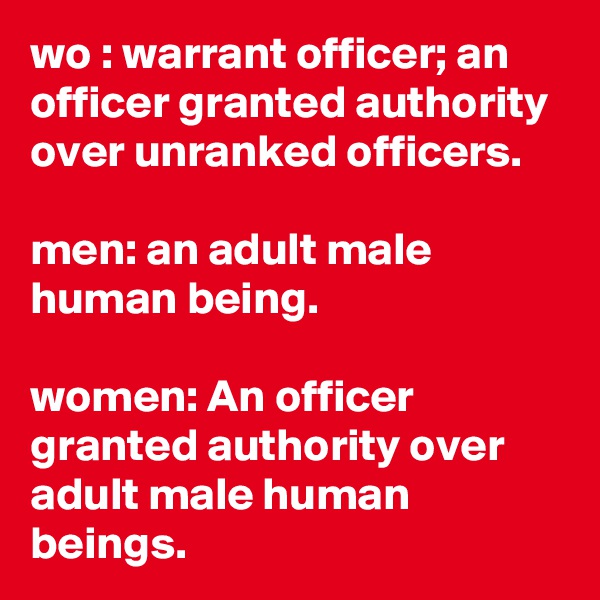 wo : warrant officer; an officer granted authority over unranked officers.

men: an adult male human being.

women: An officer granted authority over adult male human beings.