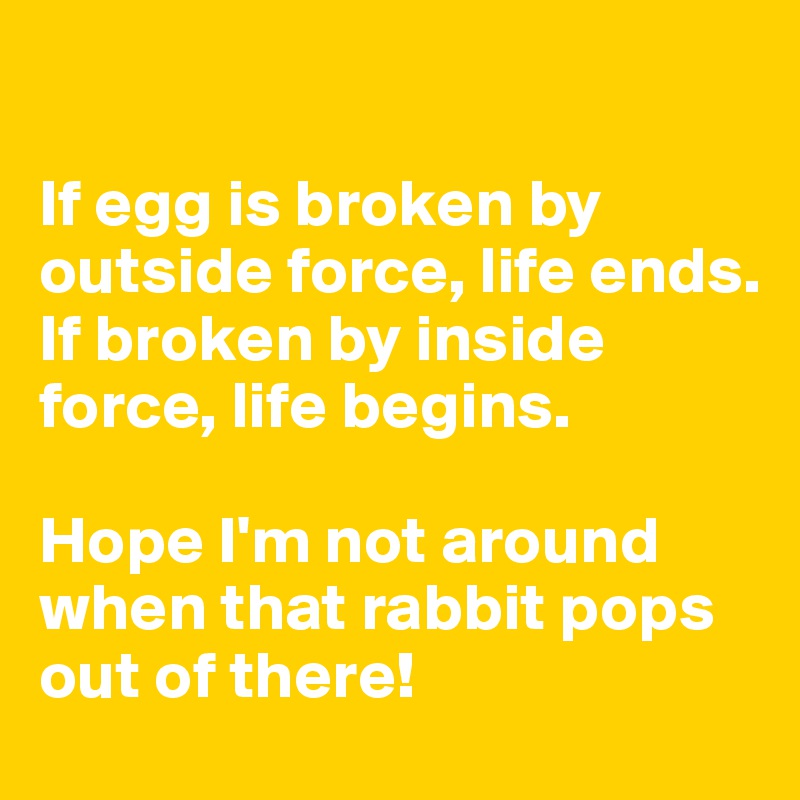

If egg is broken by outside force, life ends. If broken by inside force, life begins. 

Hope I'm not around when that rabbit pops out of there!