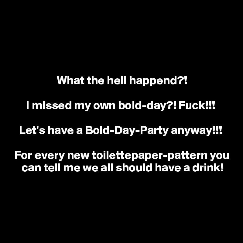 




                   What the hell happend?!

      I missed my own bold-day?! Fuck!!!

   Let's have a Bold-Day-Party anyway!!!

 For every new toilettepaper-pattern you
    can tell me we all should have a drink!




