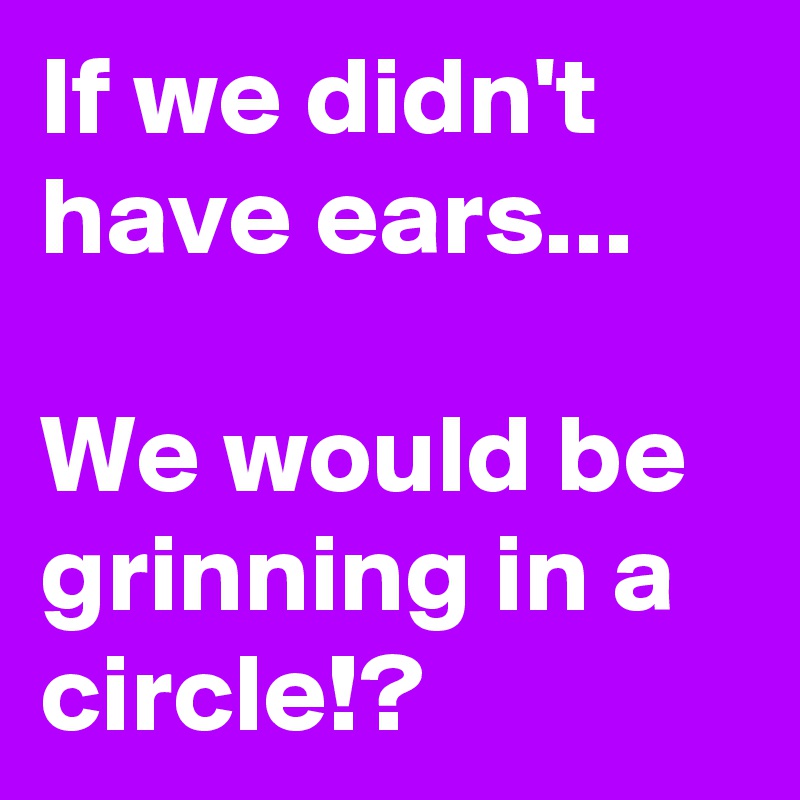 If we didn't have ears...                              We would be grinning in a circle!?    