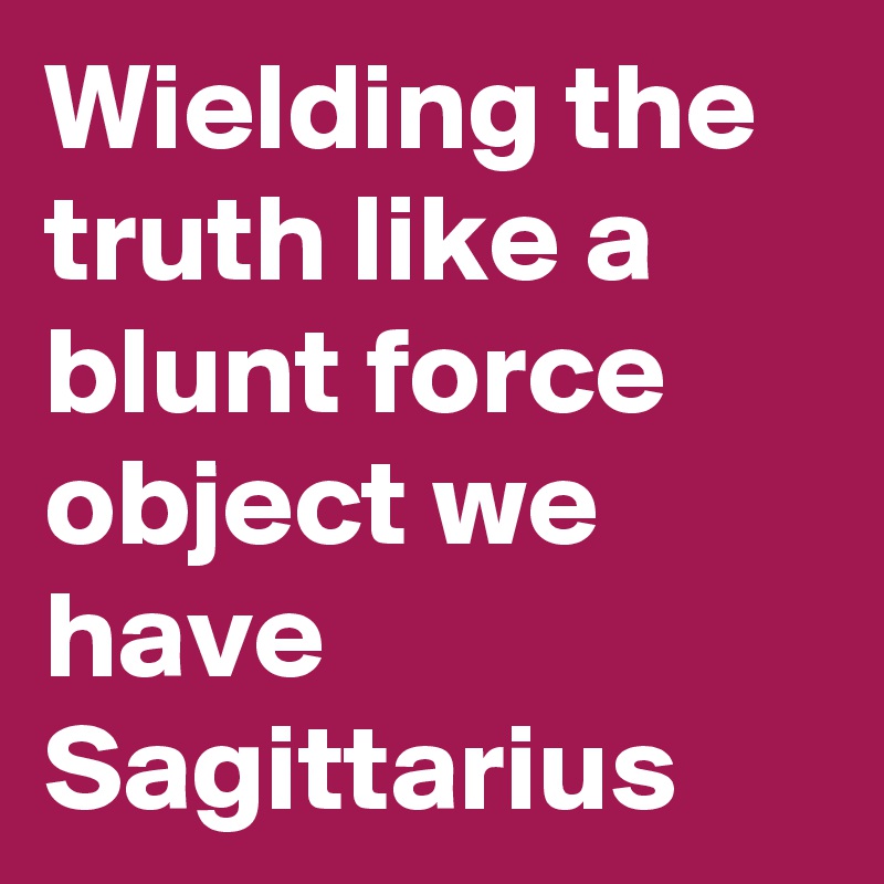 Wielding the truth like a blunt force object we have Sagittarius