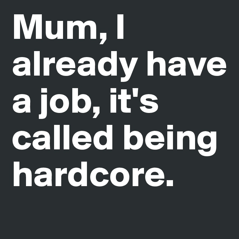 Mum, I already have a job, it's called being hardcore. 