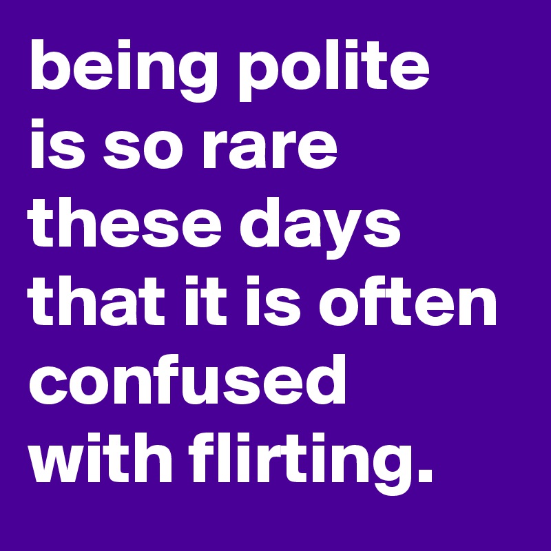 being polite is so rare these days that it is often confused with flirting.