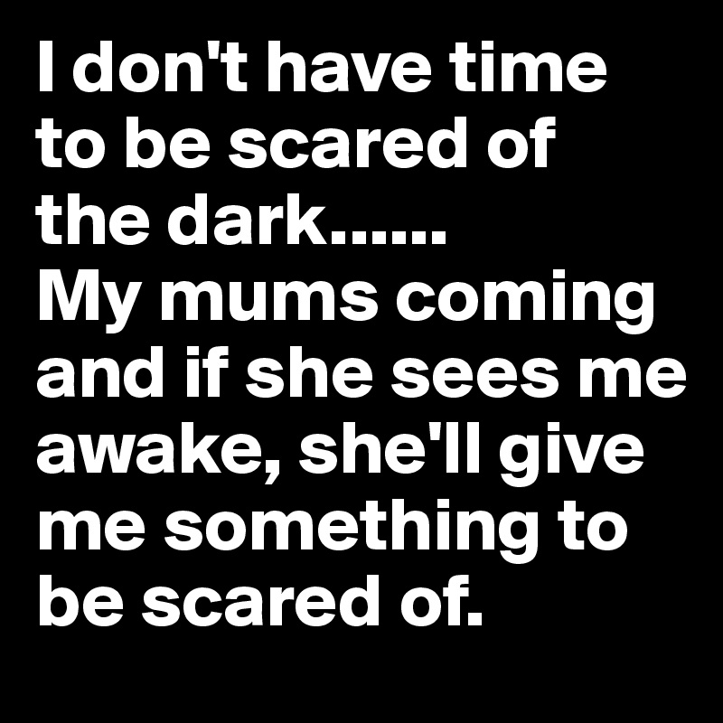 I don't have time to be scared of the dark......
My mums coming and if she sees me awake, she'll give me something to be scared of.