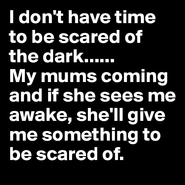 I don't have time to be scared of the dark......
My mums coming and if she sees me awake, she'll give me something to be scared of.