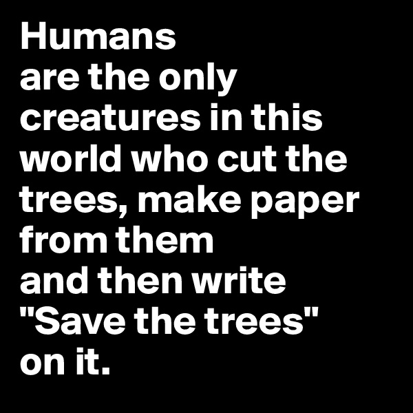 Humans 
are the only creatures in this world who cut the trees, make paper from them 
and then write 
"Save the trees" 
on it.