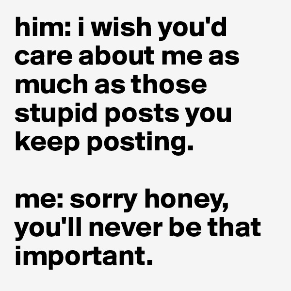 him: i wish you'd care about me as much as those stupid posts you keep posting. 

me: sorry honey, you'll never be that important.