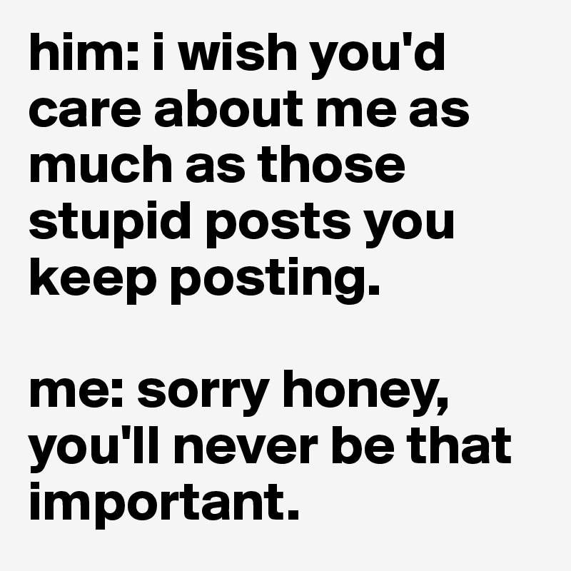 him: i wish you'd care about me as much as those stupid posts you keep posting. 

me: sorry honey, you'll never be that important.