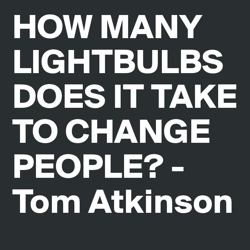 HOW MANY LIGHTBULBS DOES IT TAKE TO CHANGE PEOPLE? - Tom Atkinson