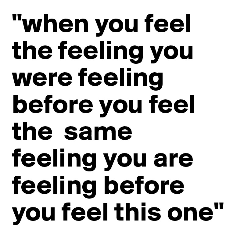 "when you feel the feeling you were feeling before you feel the  same   feeling you are feeling before you feel this one"
