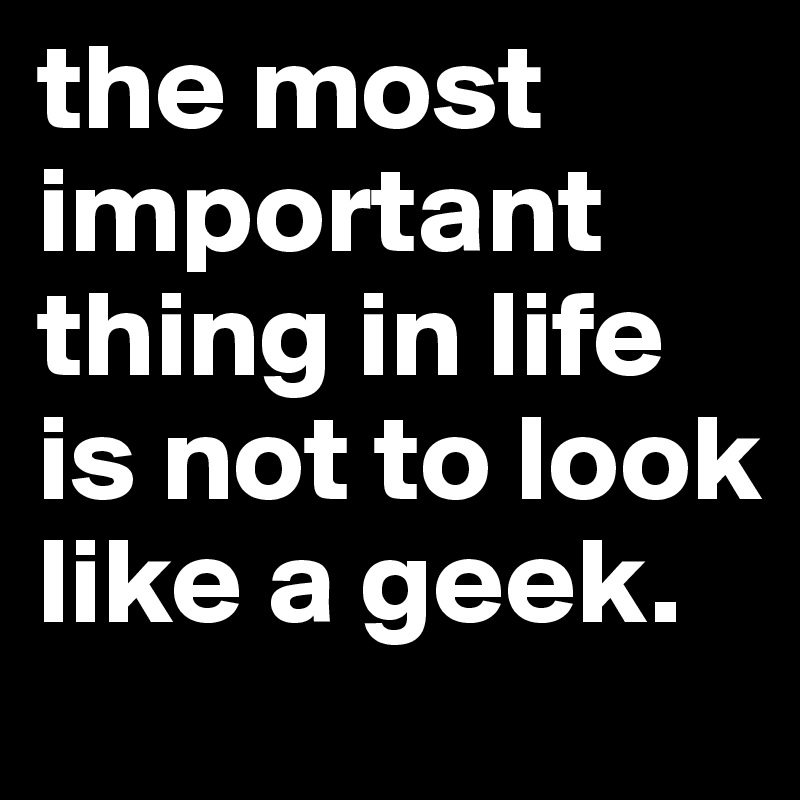 the most important thing in life is not to look like a geek. 
