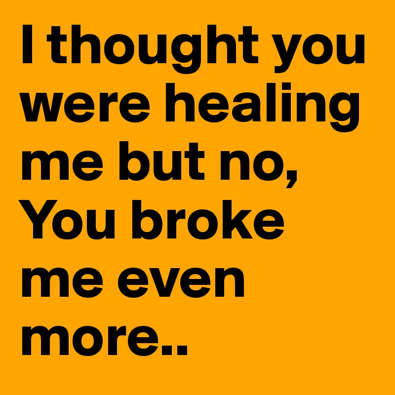I thought you were healing me but no,
You broke me even more..