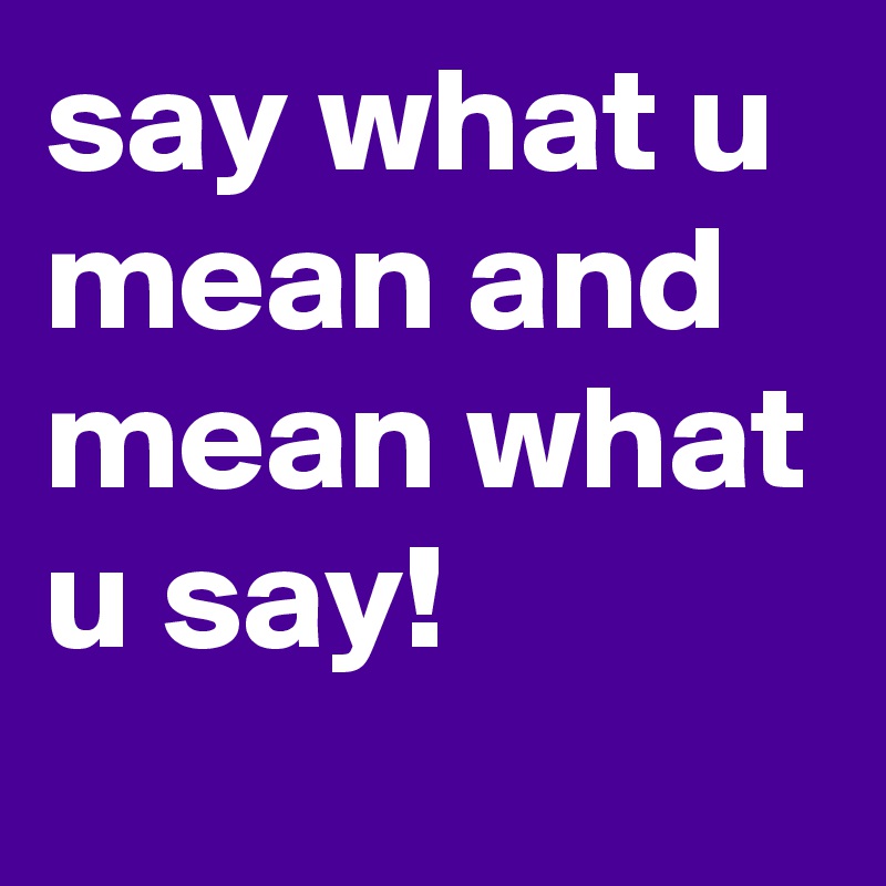 say what u mean and mean what u say!