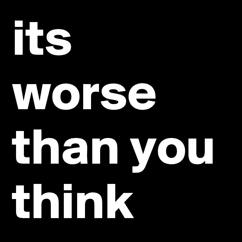 its worse than you think Post by bbulljoe on Boldomatic