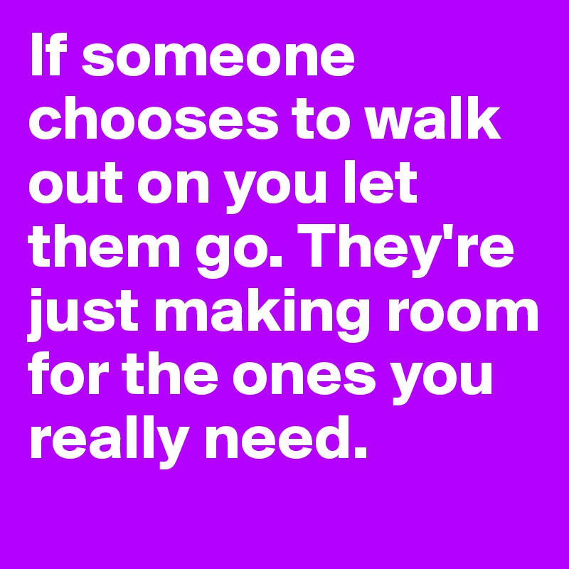 If someone chooses to walk out on you let them go. They're just making room for the ones you really need.