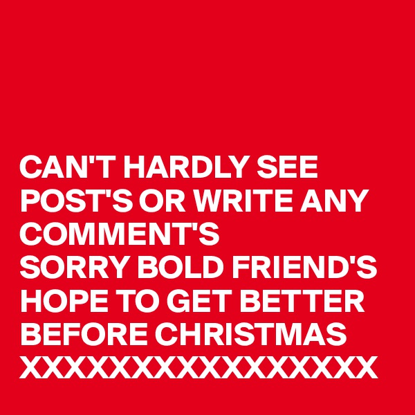 



CAN'T HARDLY SEE POST'S OR WRITE ANY COMMENT'S 
SORRY BOLD FRIEND'S 
HOPE TO GET BETTER 
BEFORE CHRISTMAS
XXXXXXXXXXXXXXXX