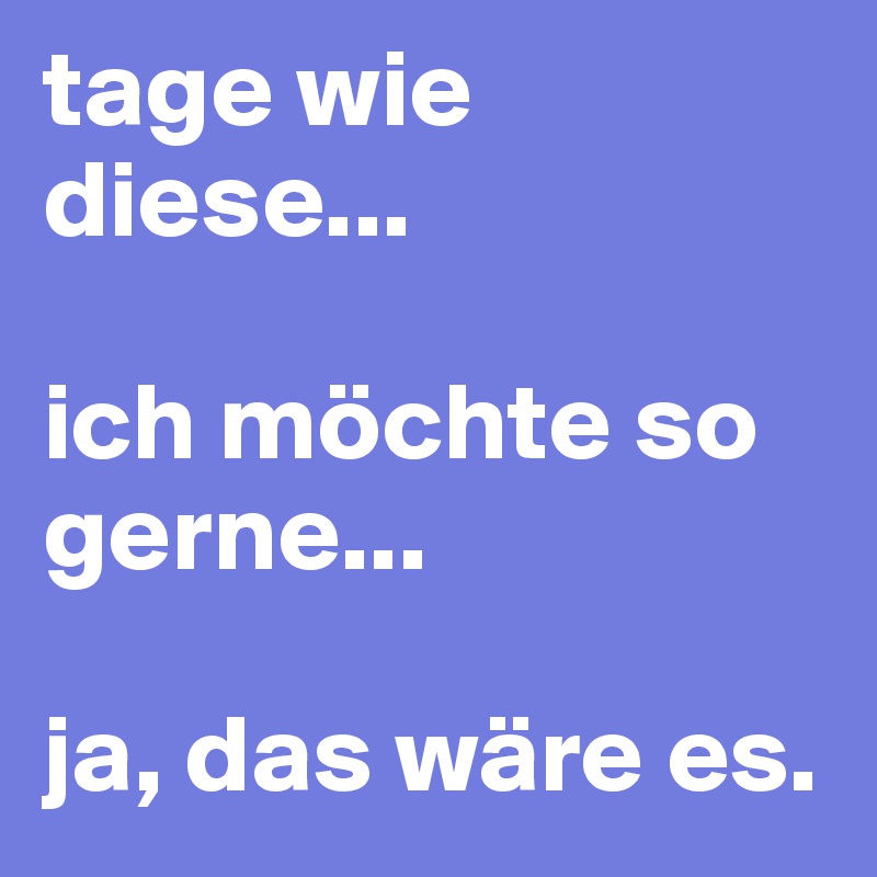 tage wie diese... 

ich möchte so gerne...

ja, das wäre es.