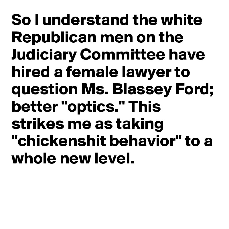 So I understand the white Republican men on the Judiciary Committee have hired a female lawyer to question Ms. Blassey Ford; better "optics." This strikes me as taking "chickenshit behavior" to a whole new level.