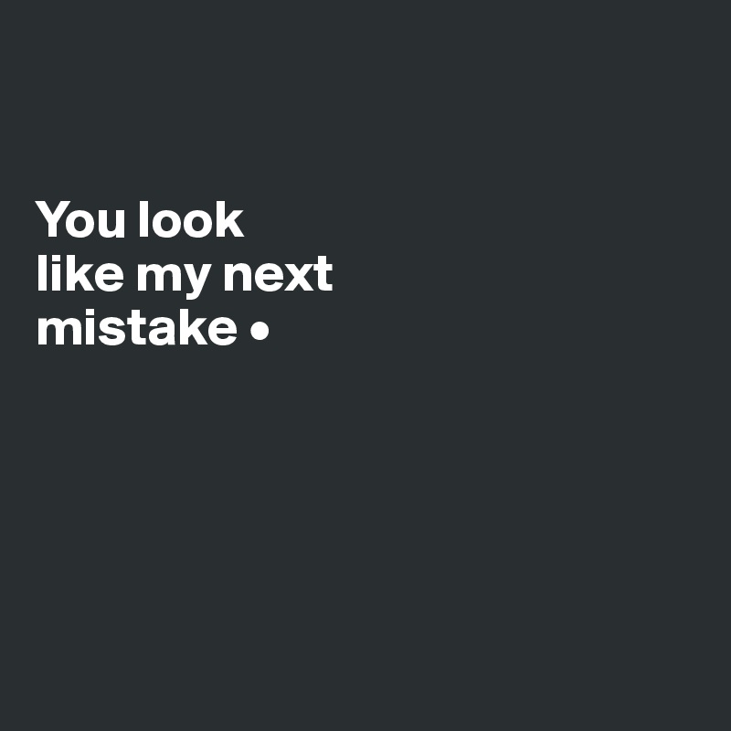 


You look
like my next
mistake •





