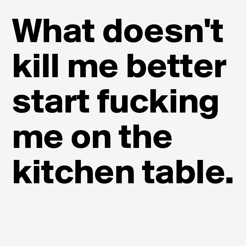 What doesn't kill me better start fucking me on the kitchen table.

