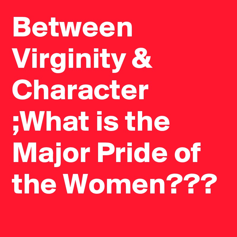 Between Virginity & Character ;What is the Major Pride of the Women??? 
