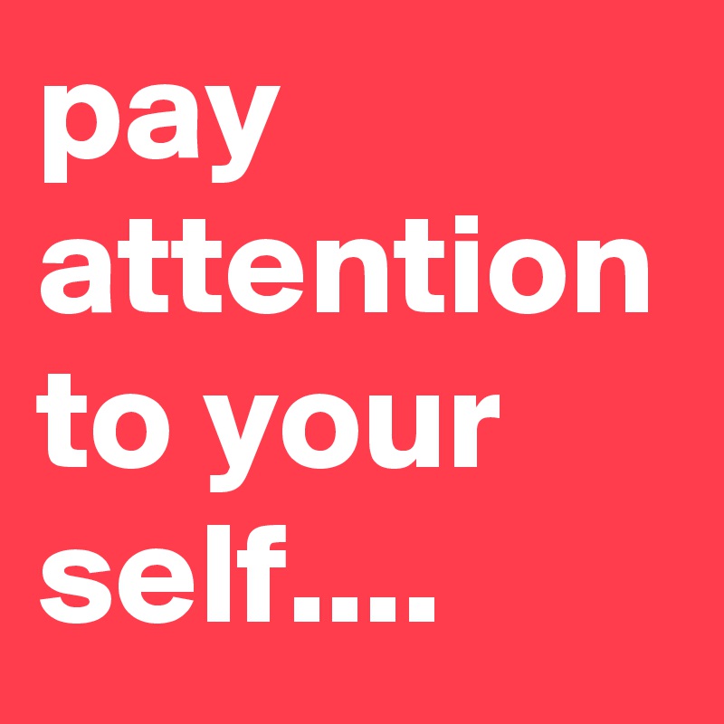 pay attention to your self....