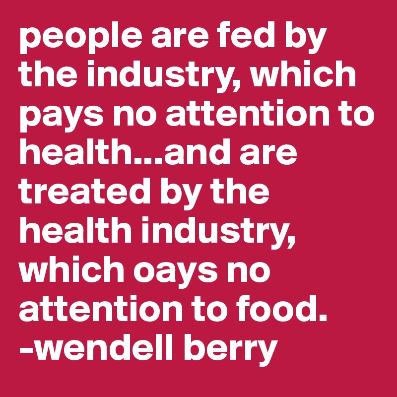 people are fed by the industry, which pays no attention to health...and are treated by the health industry, which oays no attention to food.
-wendell berry