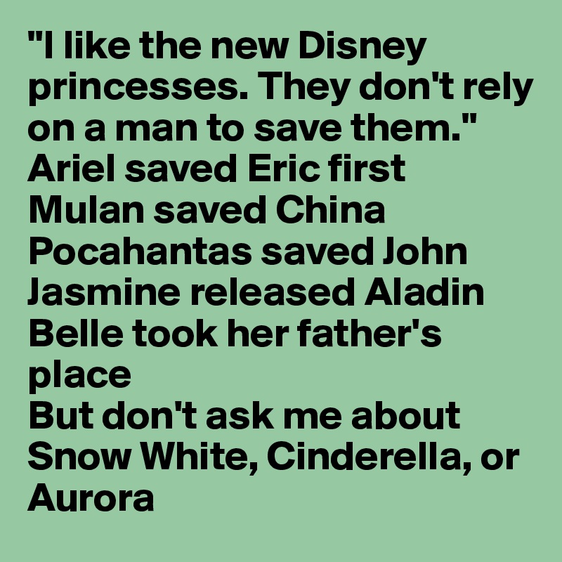 "I like the new Disney princesses. They don't rely on a man to save them." 
Ariel saved Eric first
Mulan saved China
Pocahantas saved John
Jasmine released Aladin
Belle took her father's place
But don't ask me about Snow White, Cinderella, or Aurora
