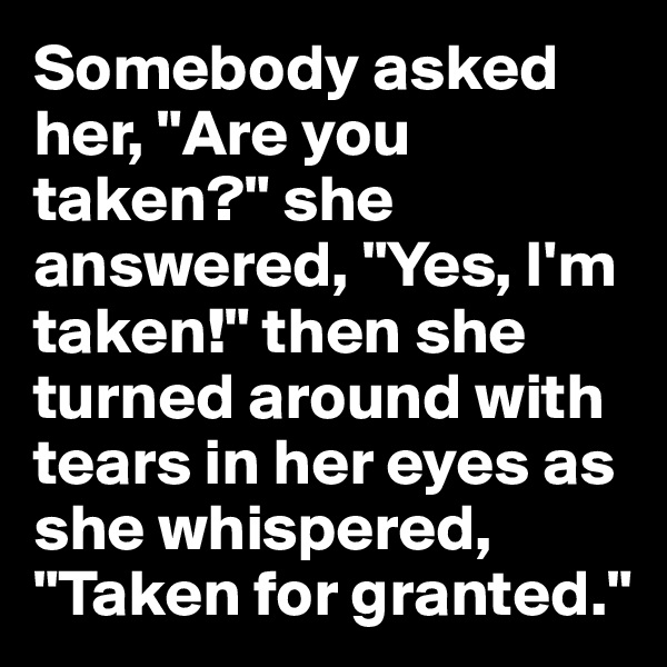 Somebody asked her, "Are you taken?" she answered, "Yes, I'm taken!" then she turned around with tears in her eyes as she whispered, "Taken for granted."