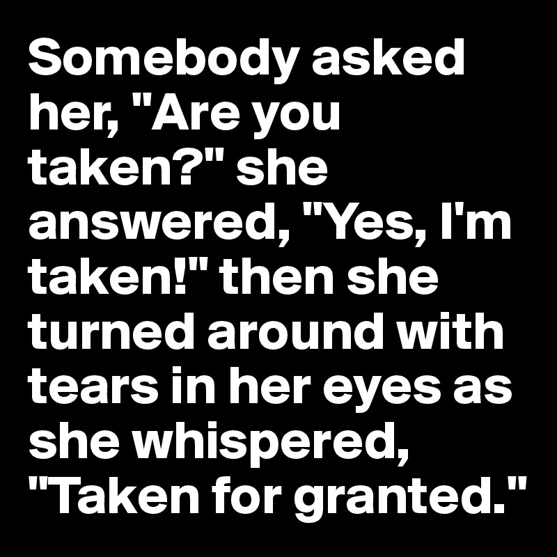 Somebody asked her, "Are you taken?" she answered, "Yes, I'm taken!" then she turned around with tears in her eyes as she whispered, "Taken for granted."