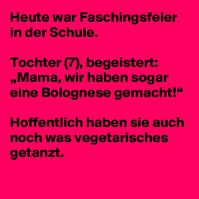 Heute war Faschingsfeier in der Schule. 

Tochter (7), begeistert: „Mama, wir haben sogar eine Bolognese gemacht!“

Hoffentlich haben sie auch noch was vegetarisches getanzt.