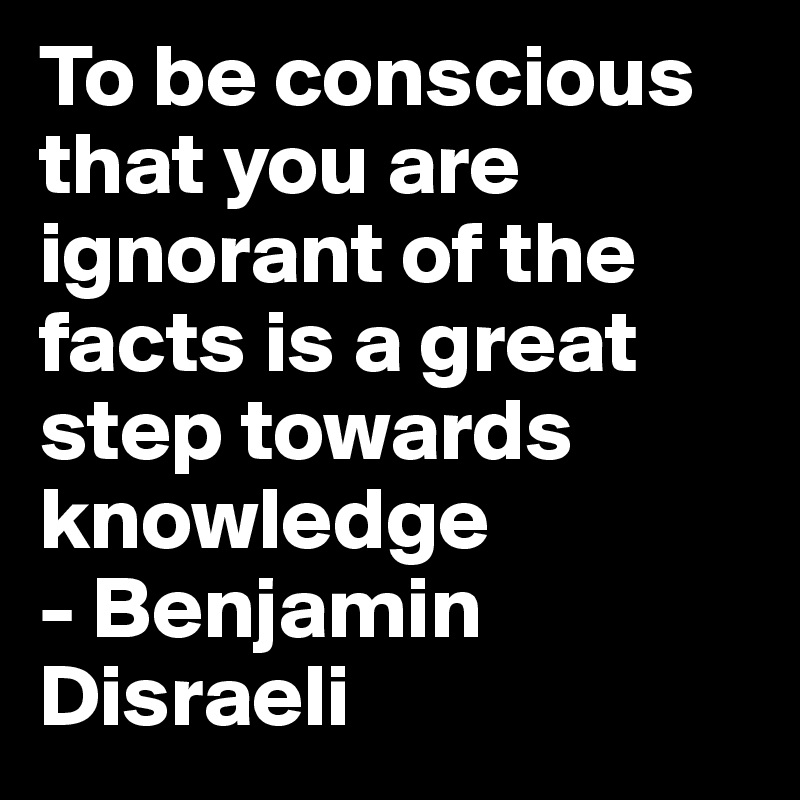 To be conscious that you are ignorant of the facts is a great step towards knowledge 
- Benjamin Disraeli