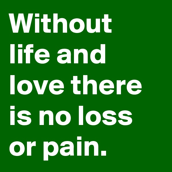 Without life and love there is no loss or pain.
