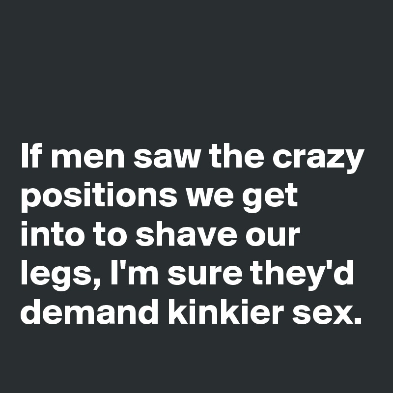 


If men saw the crazy positions we get into to shave our legs, I'm sure they'd demand kinkier sex.