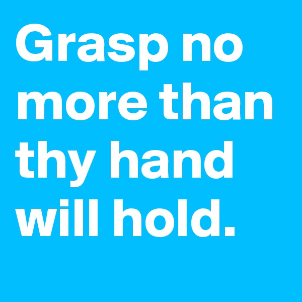 Grasp no more than thy hand will hold.