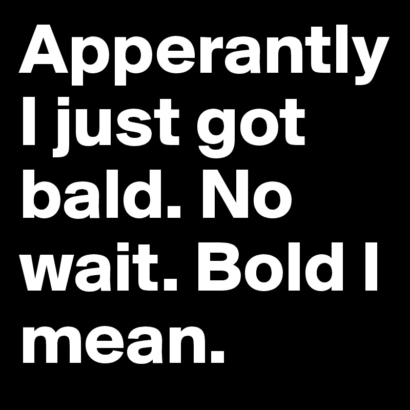 Apperantly I just got bald. No wait. Bold I mean.