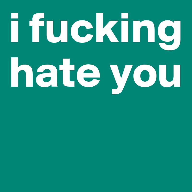 i fucking hate you 