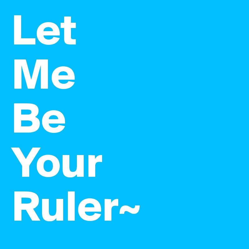 Let 
Me
Be
Your
Ruler~