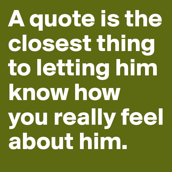 A quote is the closest thing to letting him know how you really feel about him.